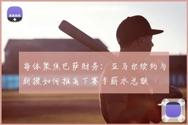 每体聚焦巴萨财务：亚马尔续约与新援如何推高下赛季薪水总额