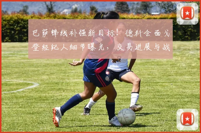 巴萨锋线补强新目标!德科会面戈登经纪人细节曝光,交易进展与战术适配分析