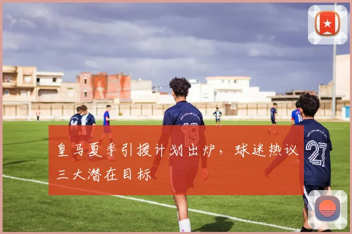 皇马夏季引援计划出炉,球迷热议三大潜在目标