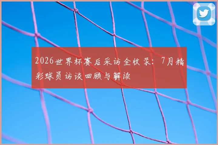 2026世界杯赛后采访全收录：7月精彩球员访谈回顾与解读