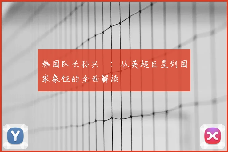 韩国队长孙兴慜：从英超巨星到国家象征的全面解读