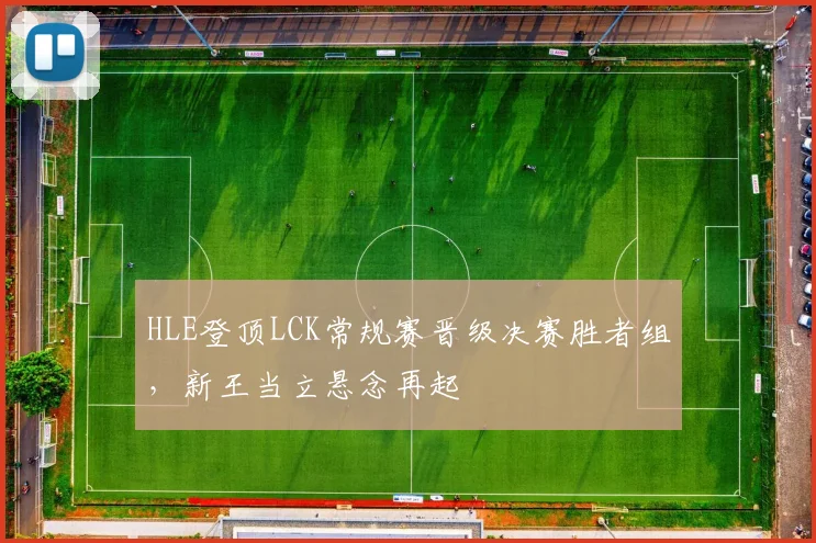 HLE登顶LCK常规赛晋级决赛胜者组,新王当立悬念再起