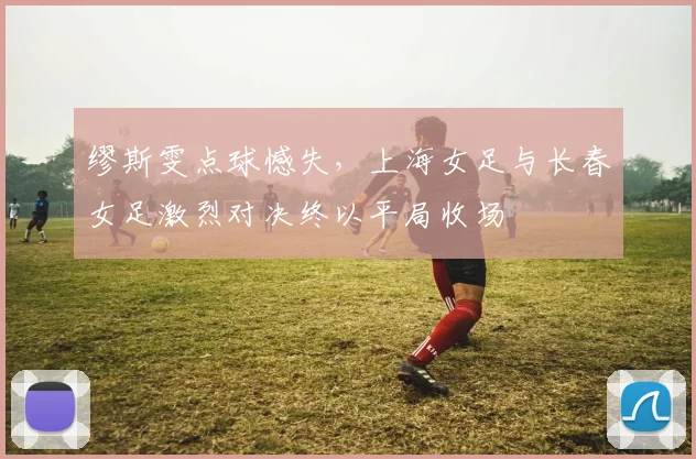 缪斯雯点球憾失，上海女足与长春女足激烈对决终以平局收场