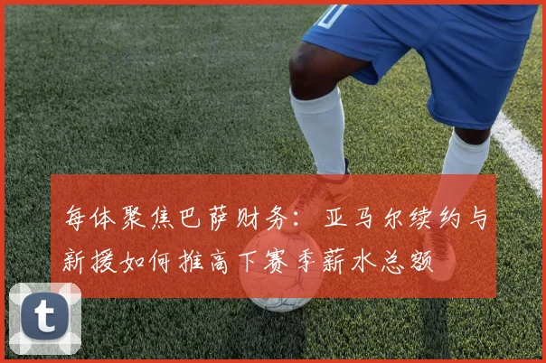 每体聚焦巴萨财务：亚马尔续约与新援如何推高下赛季薪水总额