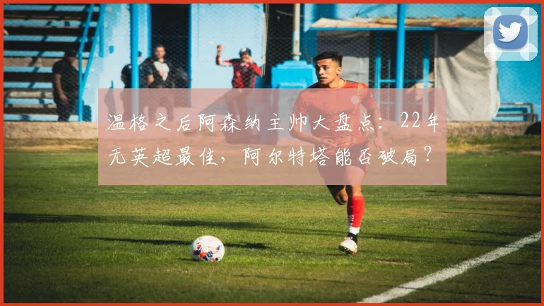 温格之后阿森纳主帅大盘点：22年无英超最佳，阿尔特塔能否破局？
