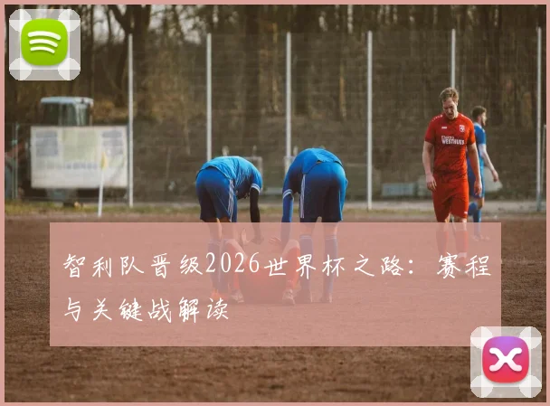 智利队晋级2026世界杯之路：赛程与关键战解读
