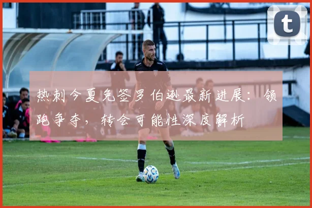 热刺今夏免签罗伯逊最新进展：领跑争夺，转会可能性深度解析