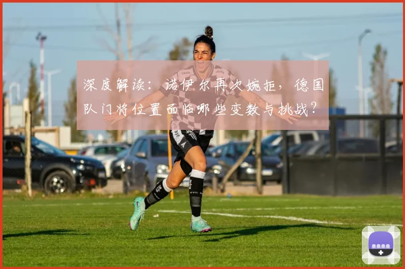 深度解读：诺伊尔再次婉拒，德国队门将位置面临哪些变数与挑战？