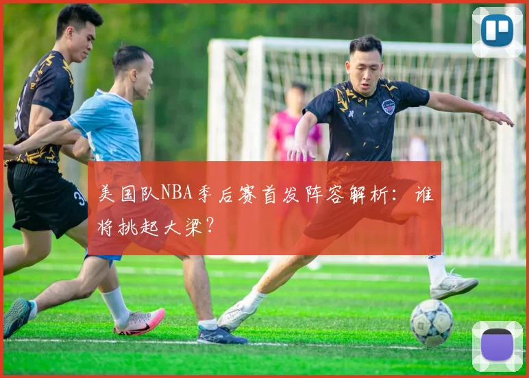 美国队NBA季后赛首发阵容解析：谁将挑起大梁？
