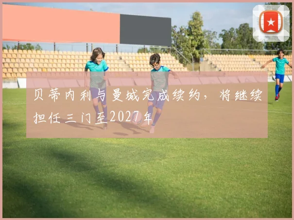 贝蒂内利与曼城完成续约，将继续担任三门至2027年