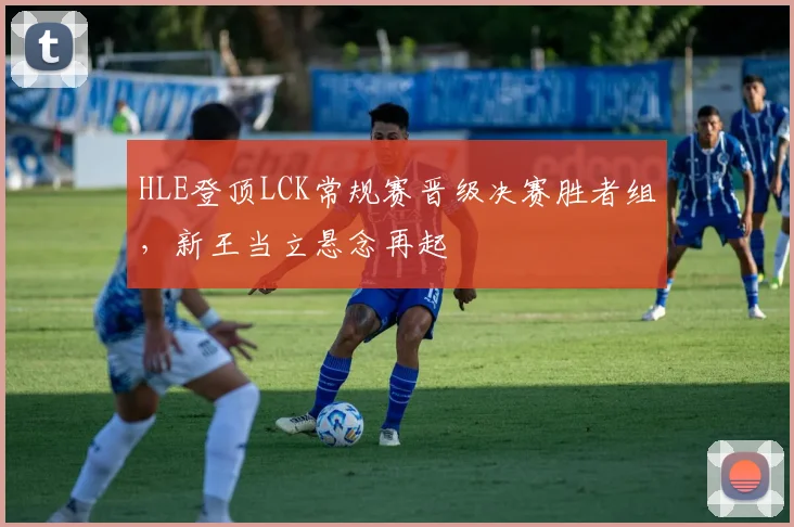 HLE登顶LCK常规赛晋级决赛胜者组，新王当立悬念再起