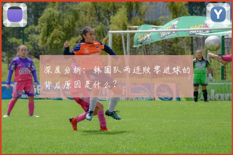 深度分析：韩国队两连败零进球的背后原因是什么？