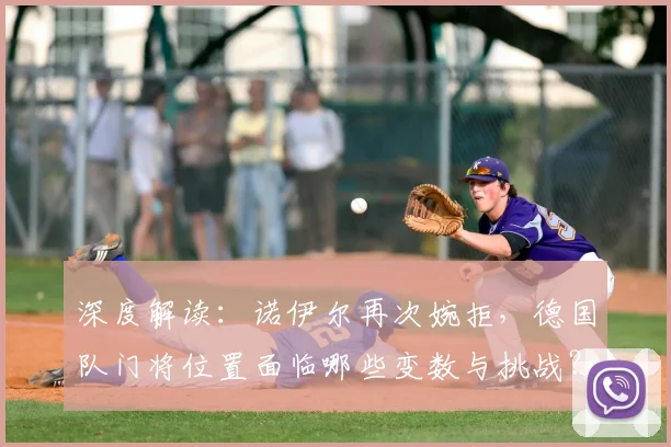 深度解读:诺伊尔再次婉拒,德国队门将位置面临哪些变数与挑战?